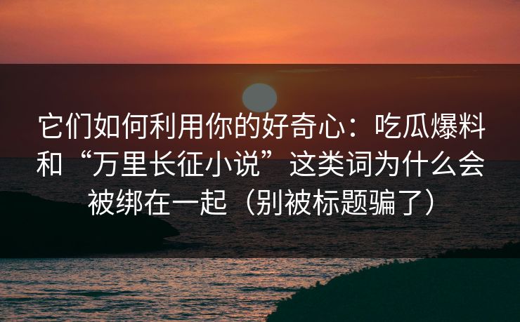它们如何利用你的好奇心:吃瓜爆料和“万里长征小说”这类词为什么会被绑在一起(别被标题骗了) 它们如何利用你的好奇心:吃瓜爆料和“万里长征小说”这类词为什么会被绑在一起(别被标题骗了)