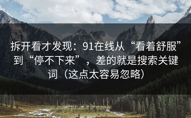 拆开看才发现:91在线从“看着舒服”到“停不下来”,差的就是搜索关键词(这点太容易忽略) 拆开看才发现:91在线从“看着舒服”到“停不下来”,差的就是搜索关键词(这点太容易忽略)
