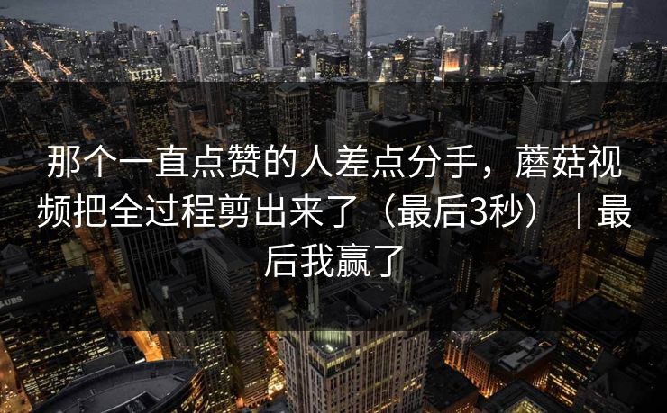 那个一直点赞的人差点分手,蘑菇视频把全过程剪出来了(最后3秒)|最后我赢了 那个一直点赞的人差点分手,蘑菇视频把全过程剪出来了(最后3秒)|最后我赢了