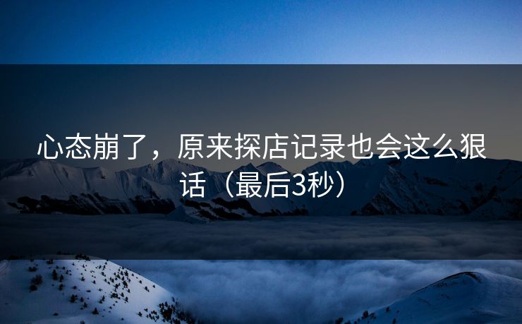 心态崩了,原来探店记录也会这么狠话(最后3秒) 心态崩了,原来探店记录也会这么狠话(最后3秒)