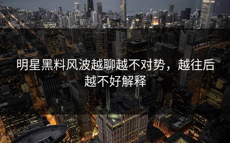 明星黑料风波越聊越不对势,越往后越不好解释 明星黑料风波越聊越不对势,越往后越不好解释